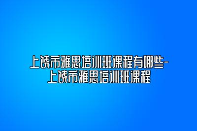 上饶市雅思培训班课程有哪些-上饶市雅思培训班课程