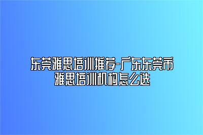 东莞雅思培训推荐-广东东莞市雅思培训机构怎么选