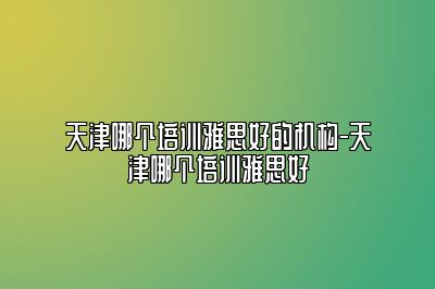 天津哪个培训雅思好的机构-天津哪个培训雅思好