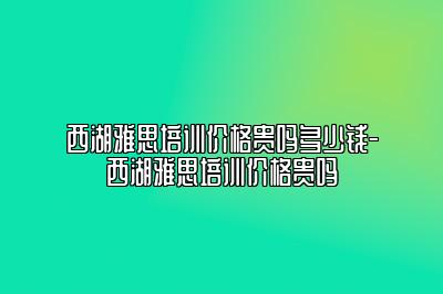 西湖雅思培训价格贵吗多少钱-西湖雅思培训价格贵吗