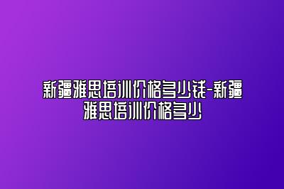 新疆雅思培训价格多少钱-新疆雅思培训价格多少