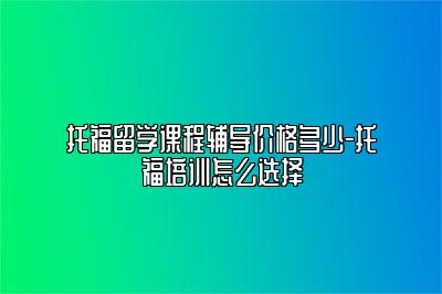 托福留学课程辅导价格多少-托福培训怎么选择