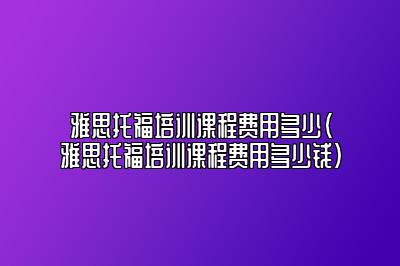 雅思托福培训课程费用多少(雅思托福培训课程费用多少钱)