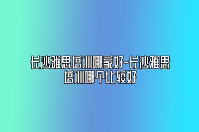 长沙雅思培训哪家好-长沙雅思培训哪个比较好