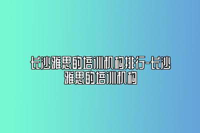 长沙雅思的培训机构排行-长沙雅思的培训机构