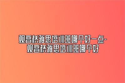 观音桥雅思培训班哪个好一点-观音桥雅思培训班哪个好