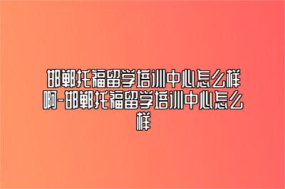 邯郸托福留学培训中心怎么样啊-邯郸托福留学培训中心怎么样