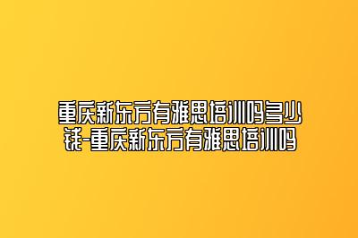 重庆新东方有雅思培训吗多少钱-重庆新东方有雅思培训吗