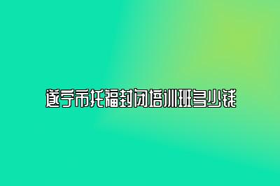 遂宁市托福封闭培训班多少钱