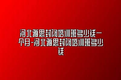 河北雅思封闭培训班多少钱一个月-河北雅思封闭培训班多少钱