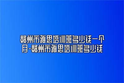 赣州市雅思培训班多少钱一个月-赣州市雅思培训班多少钱