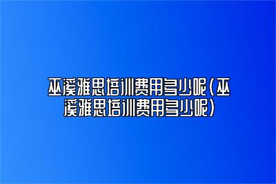 巫溪雅思培训费用多少呢(巫溪雅思培训费用多少呢)