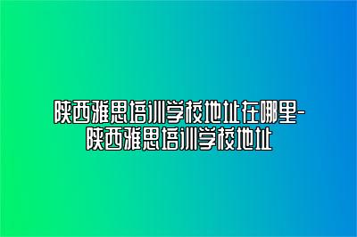 陕西雅思培训学校地址在哪里-陕西雅思培训学校地址