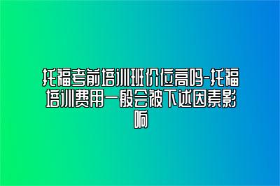 托福考前培训班价位高吗-托福培训费用一般会被下述因素影响