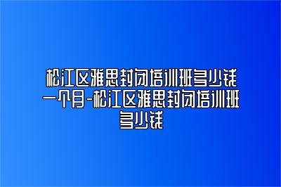 松江区雅思封闭培训班多少钱一个月-松江区雅思封闭培训班多少钱