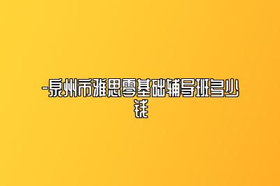 -泉州市雅思零基础辅导班多少钱