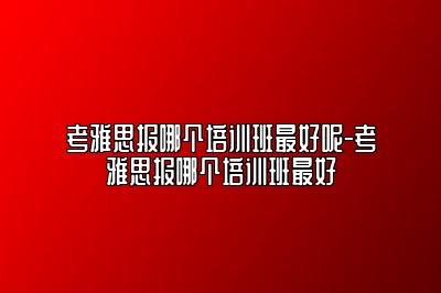 考雅思报哪个培训班最好呢-考雅思报哪个培训班最好