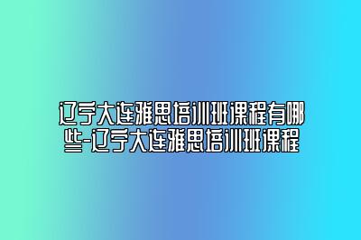 辽宁大连雅思培训班课程有哪些-辽宁大连雅思培训班课程