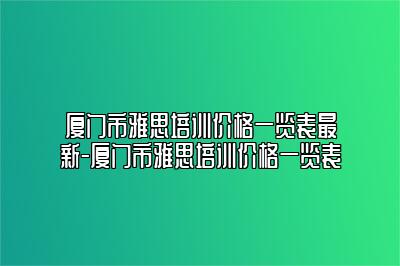 厦门市雅思培训价格一览表最新-厦门市雅思培训价格一览表