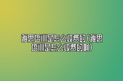 雅思培训是怎么收费的(雅思培训是怎么收费的啊)