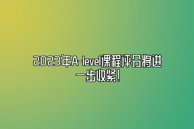 2023年A-level课程评分将进一步收紧！