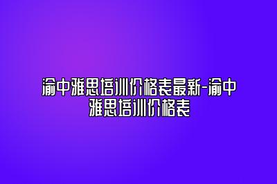 渝中雅思培训价格表最新-渝中雅思培训价格表