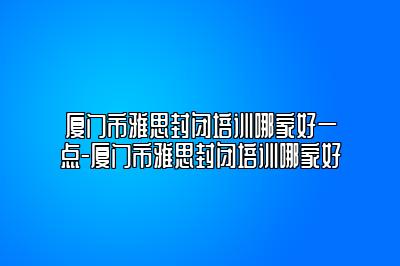 厦门市雅思封闭培训哪家好一点-厦门市雅思封闭培训哪家好