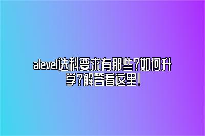 alevel选科要求有那些？如何升学？解答看这里！