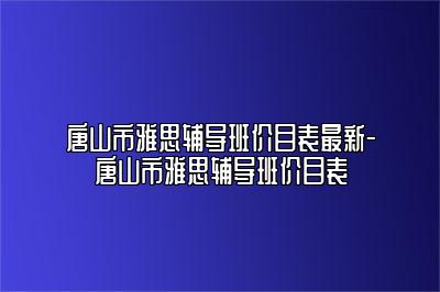 唐山市雅思辅导班价目表最新-唐山市雅思辅导班价目表