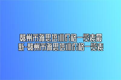 赣州市雅思培训价格一览表最新-赣州市雅思培训价格一览表