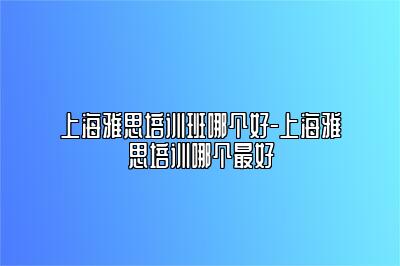 上海雅思培训班哪个好-上海雅思培训哪个最好