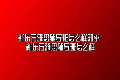 新东方雅思辅导班怎么样知乎-新东方雅思辅导班怎么样