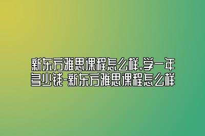 新东方雅思课程怎么样,学一年多少钱-新东方雅思课程怎么样