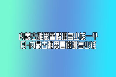 内蒙古雅思暑假班多少钱一个月-内蒙古雅思暑假班多少钱