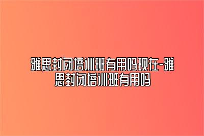 雅思封闭培训班有用吗现在-雅思封闭培训班有用吗