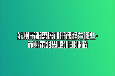 苏州市雅思培训班课程有哪些-苏州市雅思培训班课程