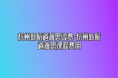 杭州新航道雅思收费-杭州新航道雅思课程费用