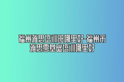 福州雅思培训班哪里好-福州市雅思零基础培训哪里好