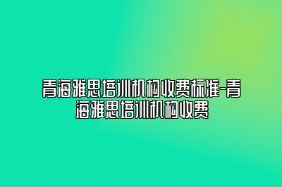 青海雅思培训机构收费标准-青海雅思培训机构收费