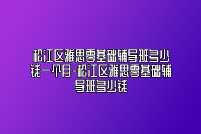 松江区雅思零基础辅导班多少钱一个月-松江区雅思零基础辅导班多少钱