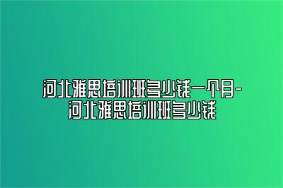 河北雅思培训班多少钱一个月-河北雅思培训班多少钱