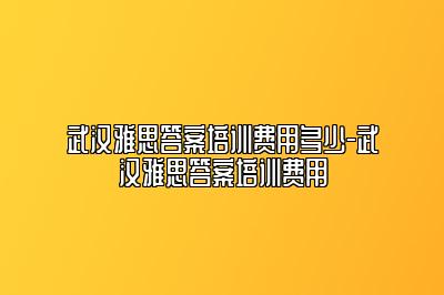 武汉雅思答案培训费用多少-武汉雅思答案培训费用