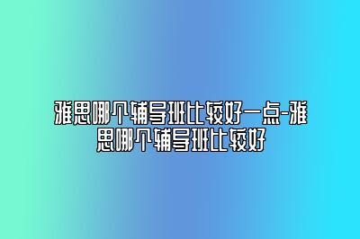 雅思哪个辅导班比较好一点-雅思哪个辅导班比较好