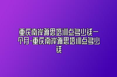 重庆南岸雅思培训点多少钱一个月-重庆南岸雅思培训点多少钱