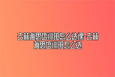 吉林雅思培训班怎么选课-吉林雅思培训班怎么选