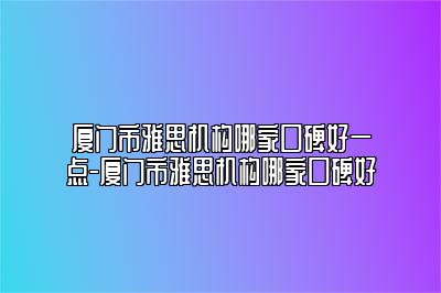 厦门市雅思机构哪家口碑好一点-厦门市雅思机构哪家口碑好