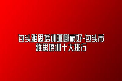 包头雅思培训班哪家好-包头市雅思培训十大排行