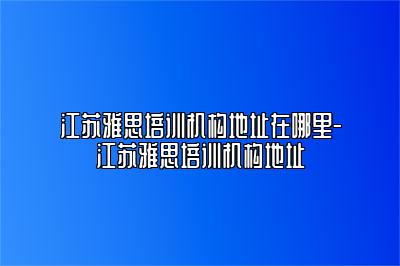 江苏雅思培训机构地址在哪里-江苏雅思培训机构地址