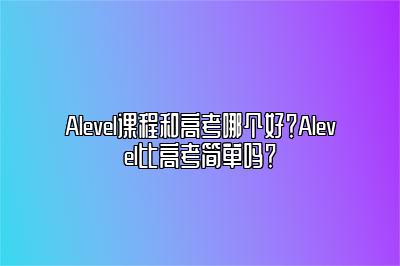 Alevel课程和高考哪个好？Alevel比高考简单吗？