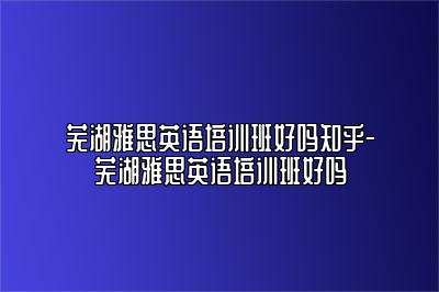 芜湖雅思英语培训班好吗知乎-芜湖雅思英语培训班好吗